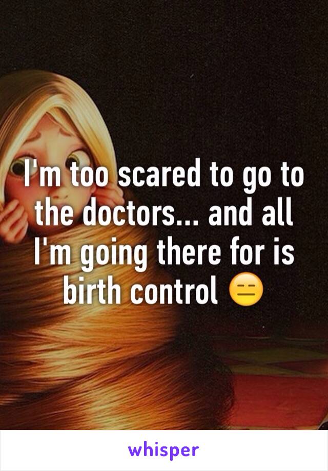 I'm too scared to go to the doctors... and all I'm going there for is birth control 😑