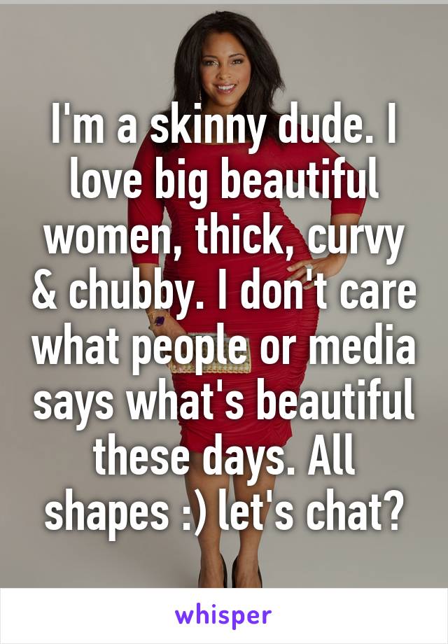 I'm a skinny dude. I love big beautiful women, thick, curvy & chubby. I don't care what people or media says what's beautiful these days. All shapes :) let's chat?