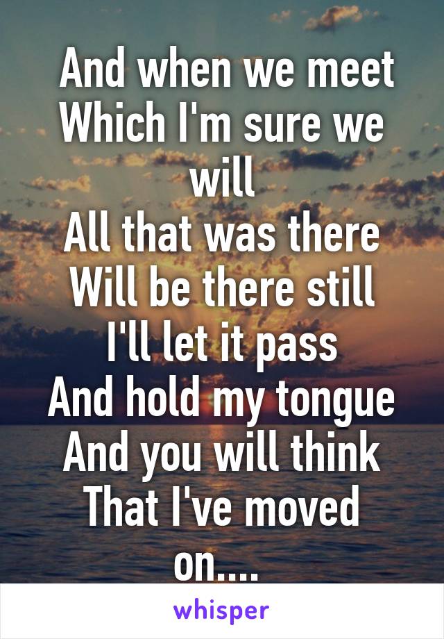  And when we meet
Which I'm sure we will
All that was there
Will be there still
I'll let it pass
And hold my tongue
And you will think
That I've moved on.... 