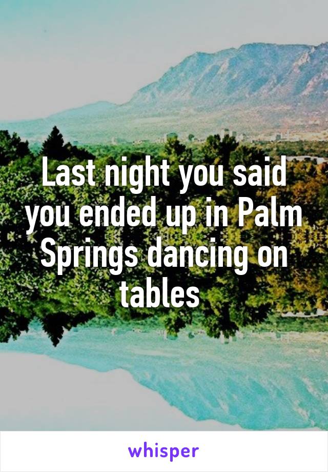 Last night you said you ended up in Palm Springs dancing on tables 