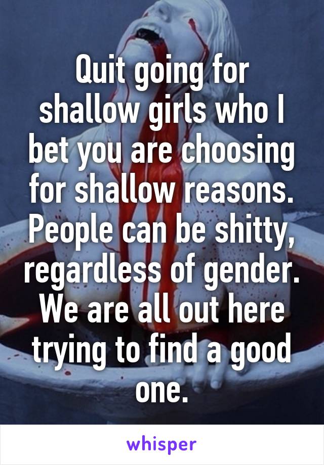 Quit going for shallow girls who I bet you are choosing for shallow reasons. People can be shitty, regardless of gender. We are all out here trying to find a good one.