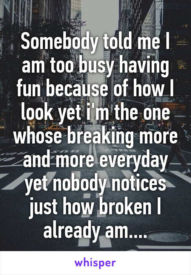 Somebody told me I am too busy having fun because of how I look yet i'm the one whose breaking more and more everyday yet nobody notices just how broken I already am....