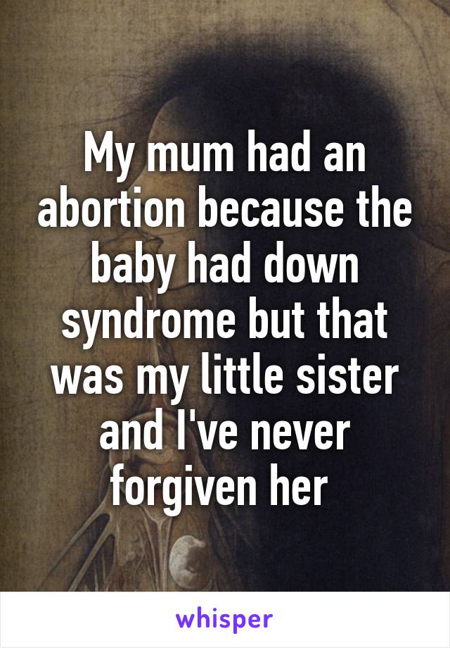 My mum had an abortion because the baby had down syndrome but that was my little sister and I've never forgiven her 