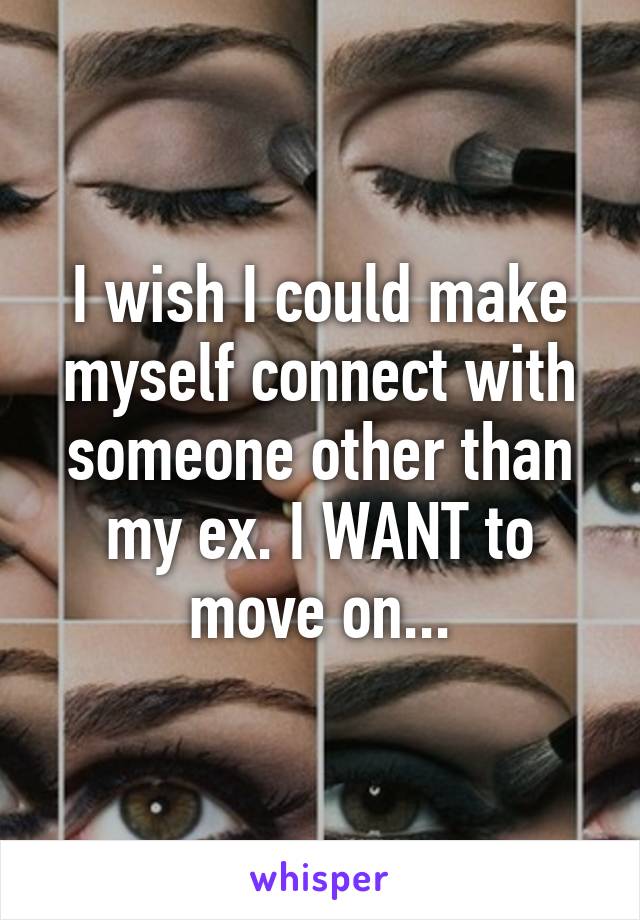 I wish I could make myself connect with someone other than my ex. I WANT to move on...