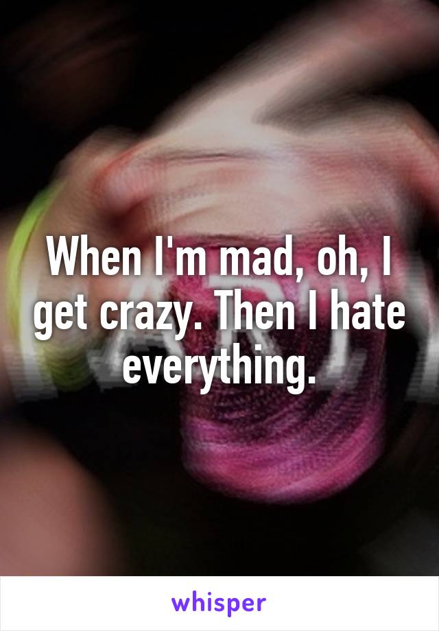 When I'm mad, oh, I get crazy. Then I hate everything.