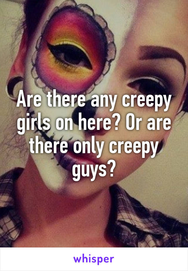 Are there any creepy girls on here? Or are there only creepy guys?