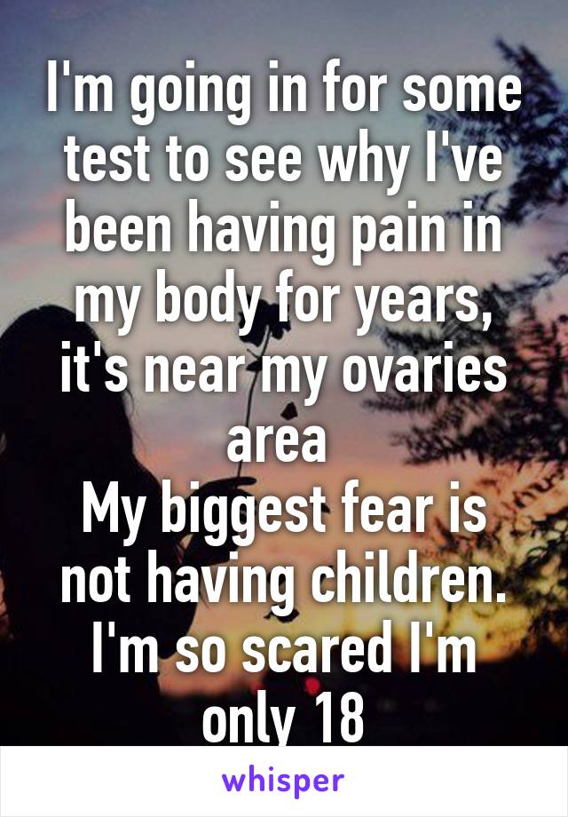 I'm going in for some test to see why I've been having pain in my body for years, it's near my ovaries area 
My biggest fear is not having children.
I'm so scared I'm only 18