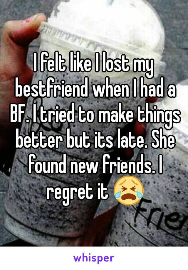 I felt like I lost my bestfriend when I had a BF. I tried to make things better but its late. She found new friends. I regret it 😭