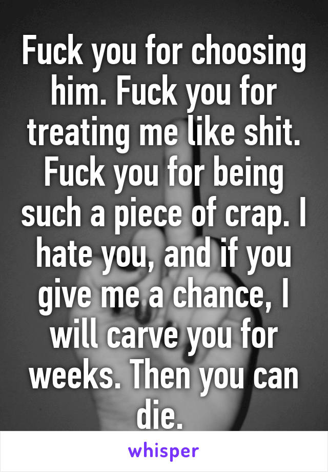 Fuck you for choosing him. Fuck you for treating me like shit. Fuck you for being such a piece of crap. I hate you, and if you give me a chance, I will carve you for weeks. Then you can die. 