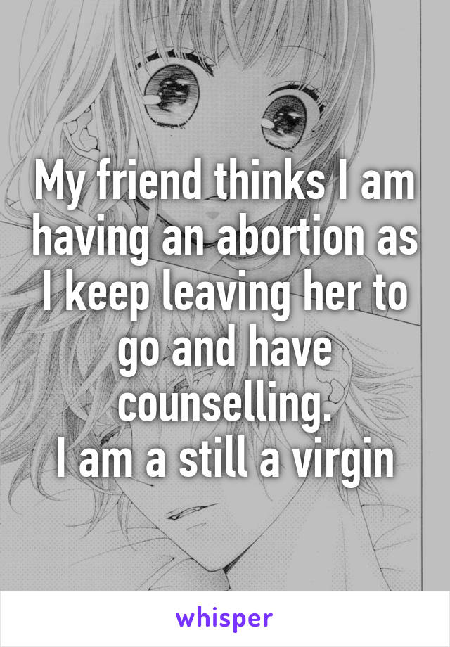 My friend thinks I am having an abortion as I keep leaving her to go and have counselling.
I am a still a virgin