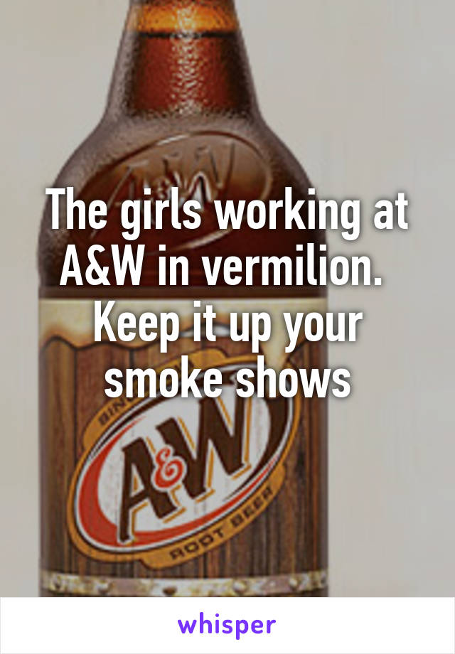 The girls working at A&W in vermilion. 
Keep it up your smoke shows
