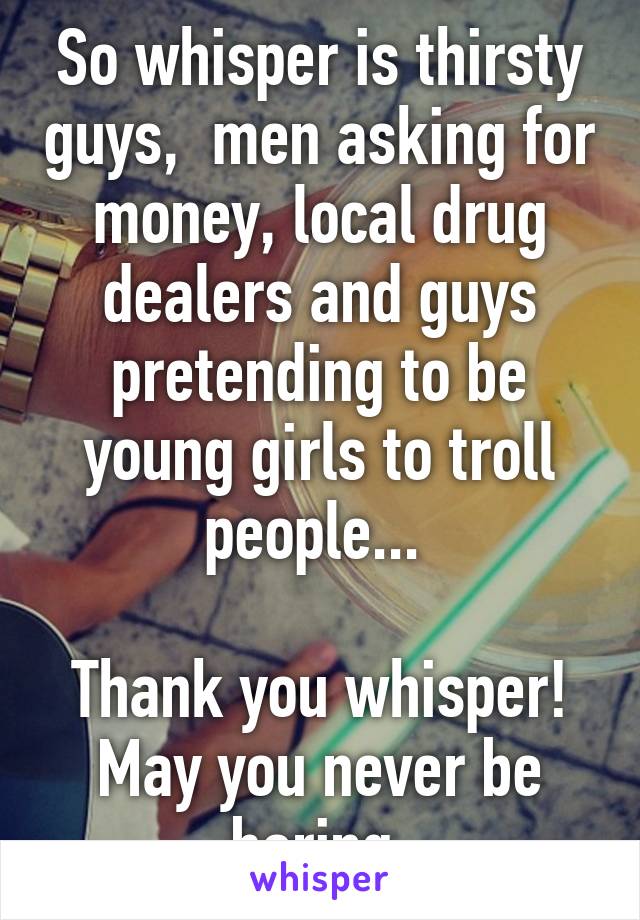 So whisper is thirsty guys,  men asking for money, local drug dealers and guys pretending to be young girls to troll people... 

Thank you whisper! May you never be boring 