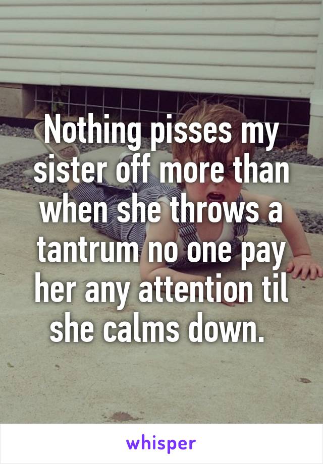 Nothing pisses my sister off more than when she throws a tantrum no one pay her any attention til she calms down. 