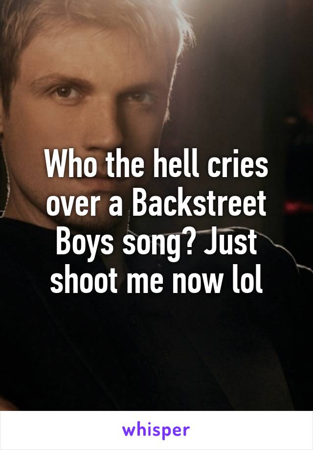 Who the hell cries over a Backstreet Boys song? Just shoot me now lol