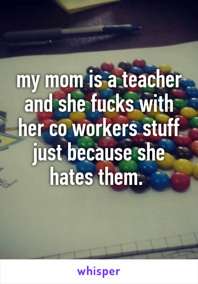 my mom is a teacher and she fucks with her co workers stuff just because she hates them. 
