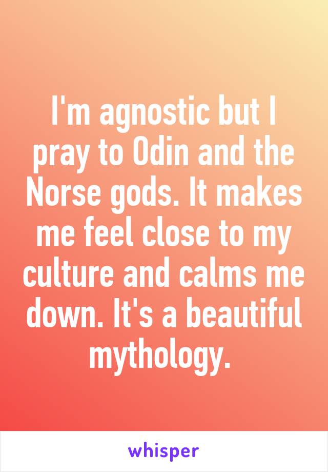 I'm agnostic but I pray to Odin and the Norse gods. It makes me feel close to my culture and calms me down. It's a beautiful mythology. 