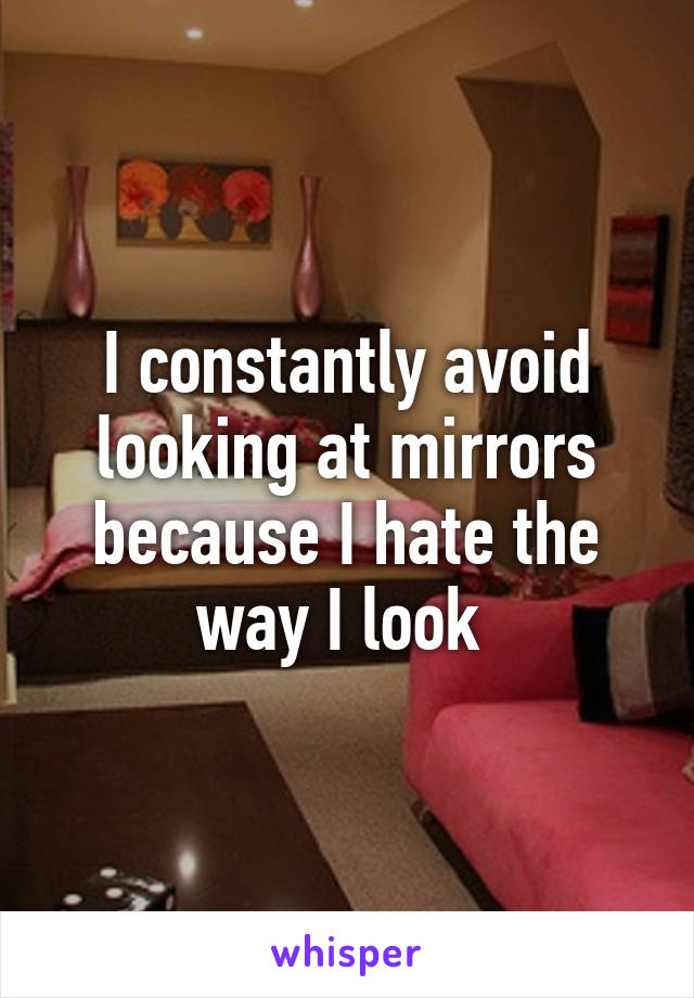 I constantly avoid looking at mirrors because I hate the way I look 