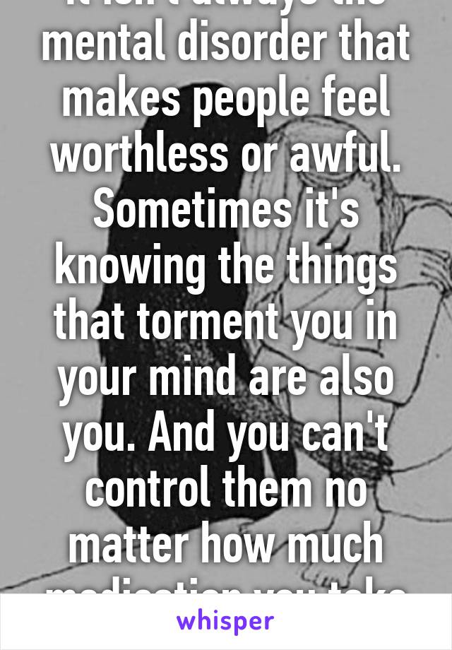 It isn't always the mental disorder that makes people feel worthless or awful. Sometimes it's knowing the things that torment you in your mind are also you. And you can't control them no matter how much medication you take (safely)