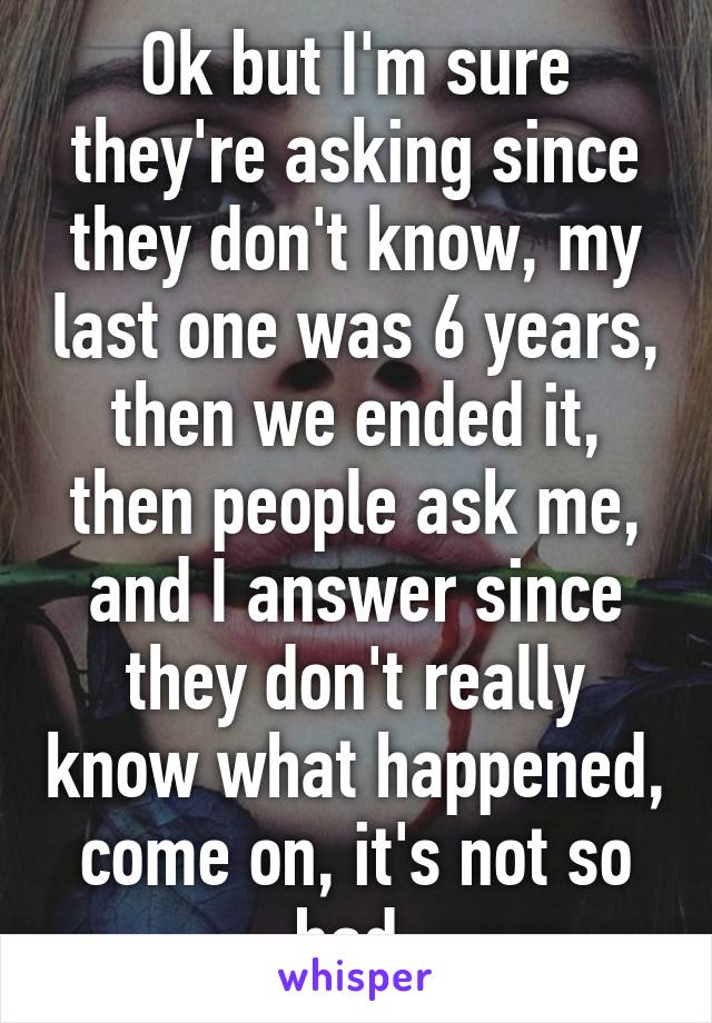 Ok but I'm sure they're asking since they don't know, my last one was 6 years, then we ended it, then people ask me, and I answer since they don't really know what happened, come on, it's not so bad,