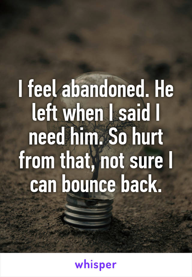 I feel abandoned. He left when I said I need him. So hurt from that, not sure I can bounce back.