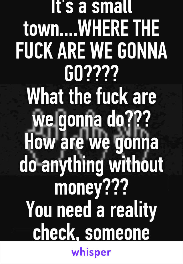 It's a small town....WHERE THE FUCK ARE WE GONNA GO????
What the fuck are we gonna do???
How are we gonna do anything without money???
You need a reality check, someone wanna talk??