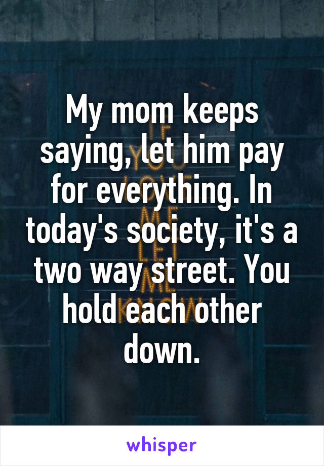 My mom keeps saying, let him pay for everything. In today's society, it's a two way street. You hold each other down.