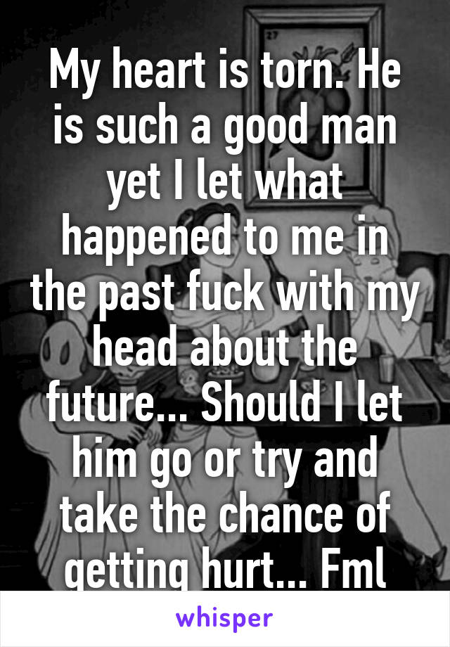 My heart is torn. He is such a good man yet I let what happened to me in the past fuck with my head about the future... Should I let him go or try and take the chance of getting hurt... Fml