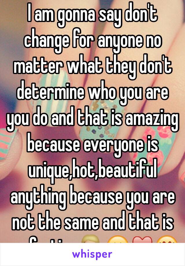 I am gonna say don't change for anyone no matter what they don't determine who you are you do and that is amazing because everyone is unique,hot,beautiful anything because you are not the same and that is perfection 💁🏼😊♥️😍 