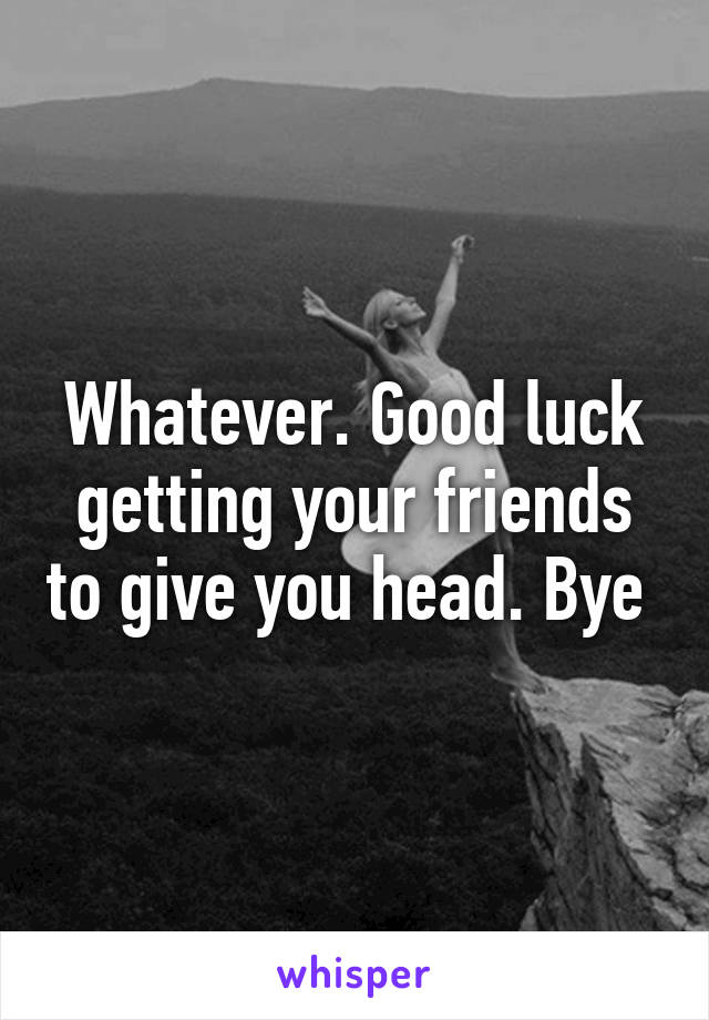 Whatever. Good luck getting your friends to give you head. Bye 