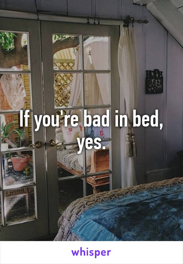 If you're bad in bed, yes.