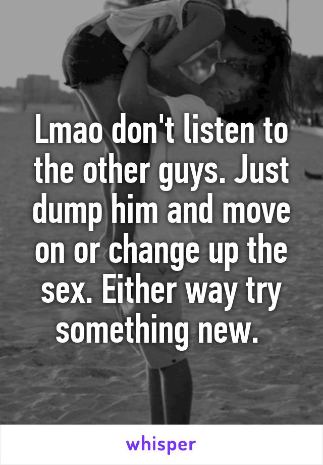 Lmao don't listen to the other guys. Just dump him and move on or change up the sex. Either way try something new. 