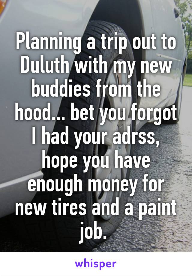 Planning a trip out to Duluth with my new buddies from the hood... bet you forgot I had your adrss, hope you have enough money for new tires and a paint job. 