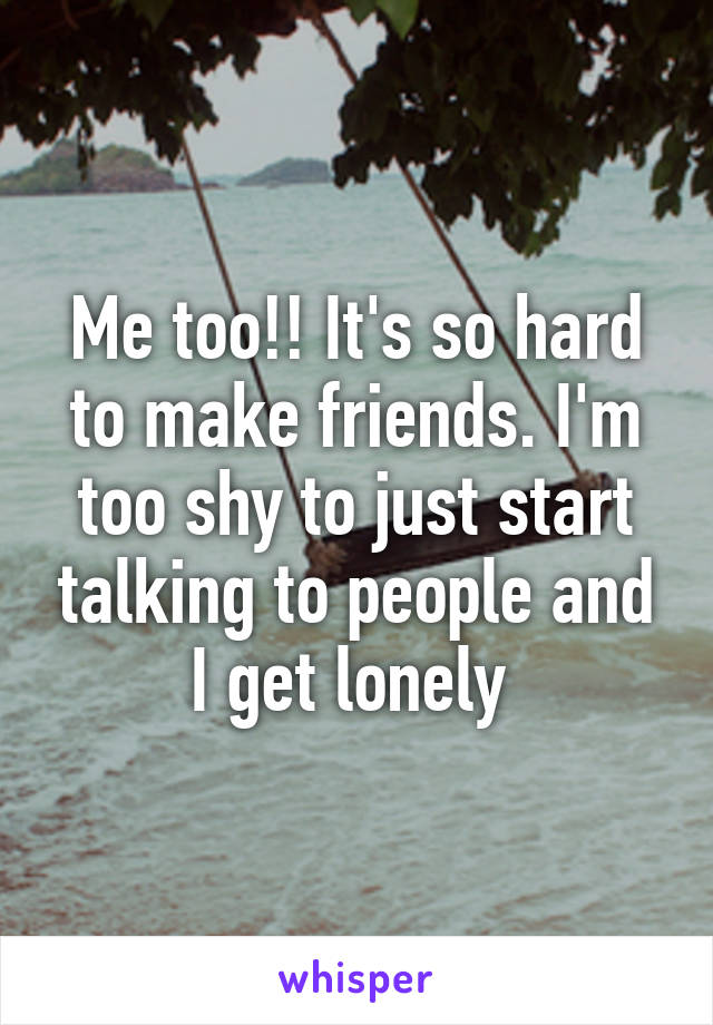 Me too!! It's so hard to make friends. I'm too shy to just start talking to people and I get lonely 