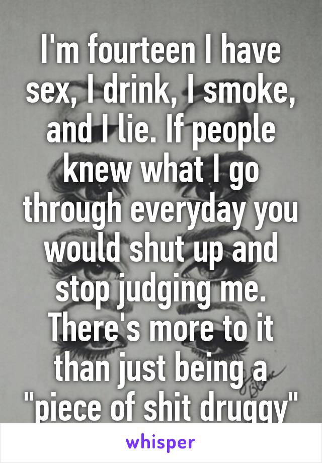 I'm fourteen I have sex, I drink, I smoke, and I lie. If people knew what I go through everyday you would shut up and stop judging me. There's more to it than just being a "piece of shit druggy"