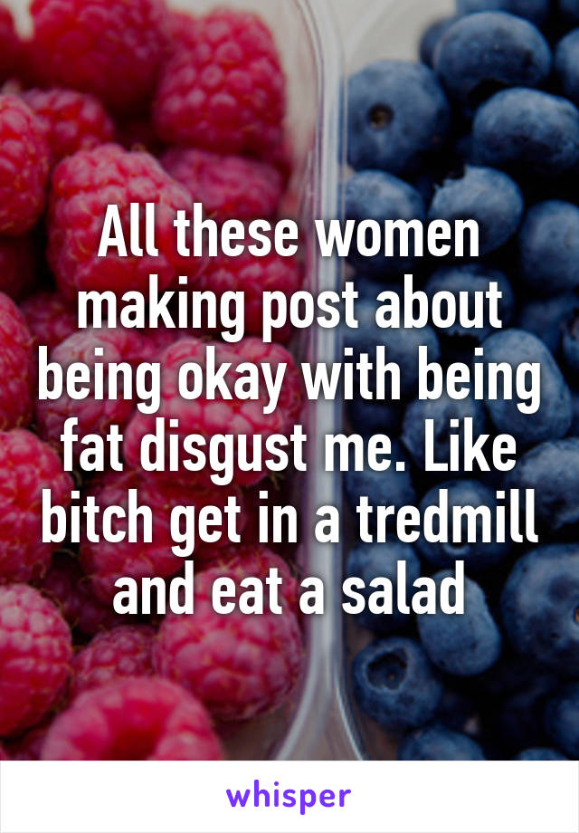 All these women making post about being okay with being fat disgust me. Like bitch get in a tredmill and eat a salad