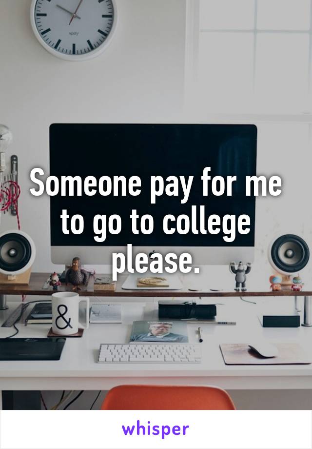 Someone pay for me to go to college please.