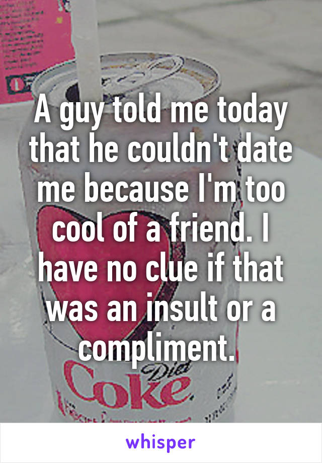 A guy told me today that he couldn't date me because I'm too cool of a friend. I have no clue if that was an insult or a compliment. 