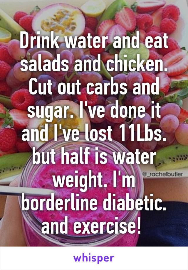 Drink water and eat salads and chicken. Cut out carbs and sugar. I've done it and I've lost 11Lbs. but half is water weight. I'm borderline diabetic. and exercise! 