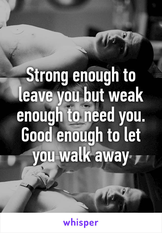 Strong enough to leave you but weak enough to need you. Good enough to let you walk away