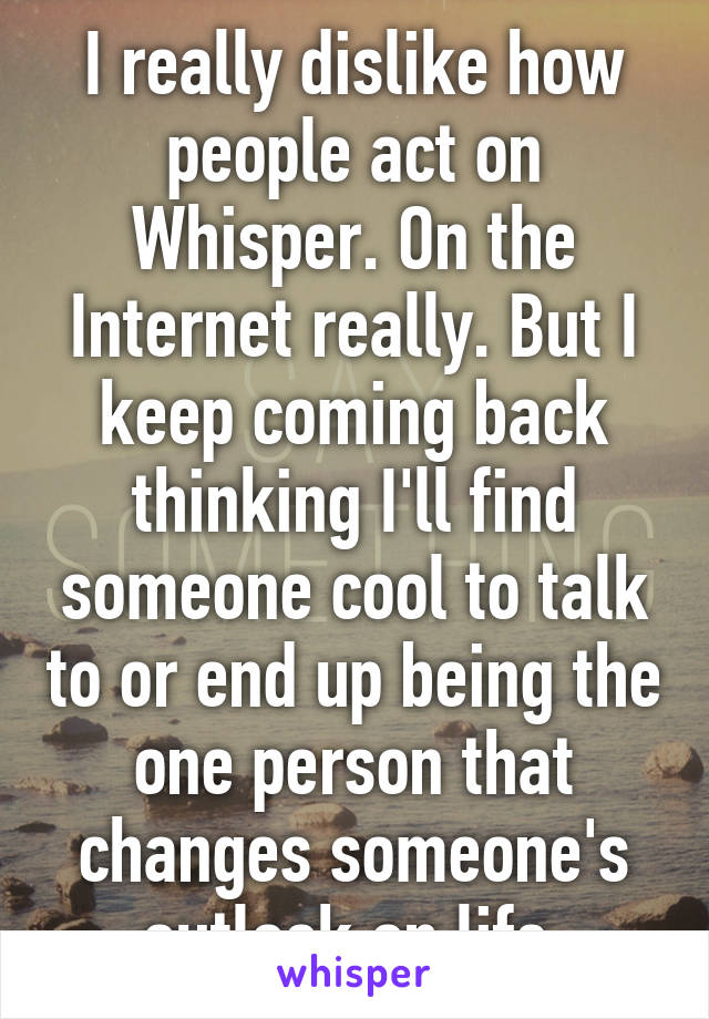 I really dislike how people act on Whisper. On the Internet really. But I keep coming back thinking I'll find someone cool to talk to or end up being the one person that changes someone's outlook on life.