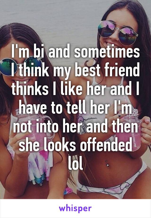 I'm bi and sometimes I think my best friend thinks I like her and I have to tell her I'm not into her and then she looks offended lol