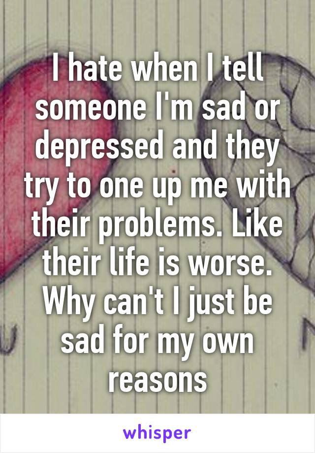 I hate when I tell someone I'm sad or depressed and they try to one up me with their problems. Like their life is worse. Why can't I just be sad for my own reasons