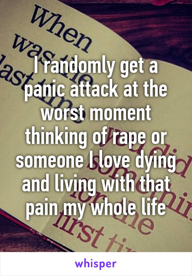 I randomly get a panic attack at the worst moment thinking of rape or someone I love dying and living with that pain my whole life