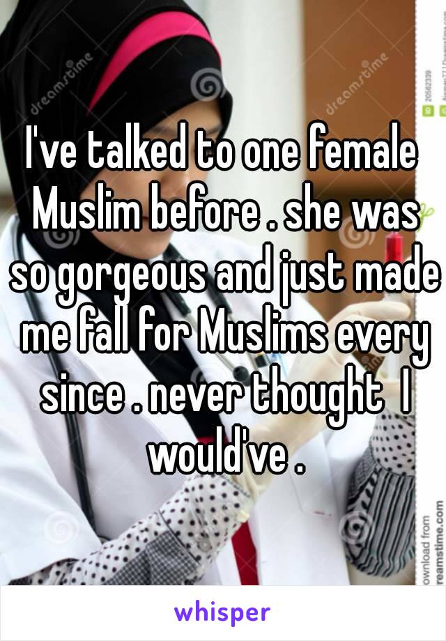 I've talked to one female Muslim before . she was so gorgeous and just made me fall for Muslims every since . never thought  I would've .