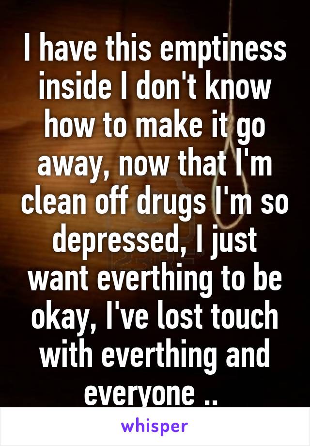 I have this emptiness inside I don't know how to make it go away, now that I'm clean off drugs I'm so depressed, I just want everthing to be okay, I've lost touch with everthing and everyone .. 