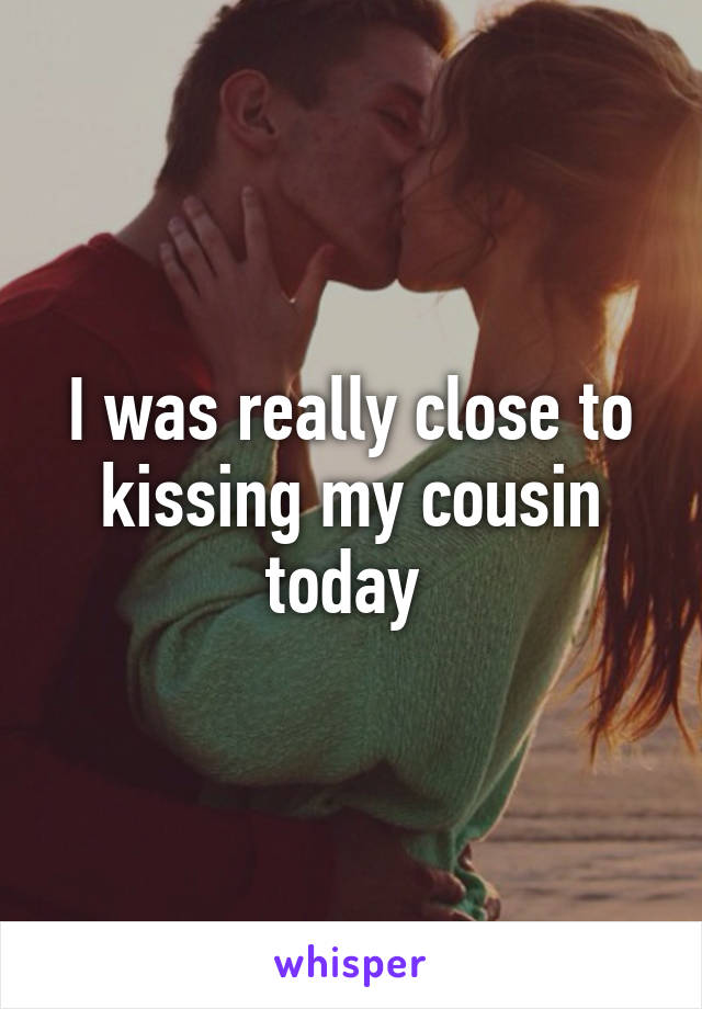 I was really close to kissing my cousin today 