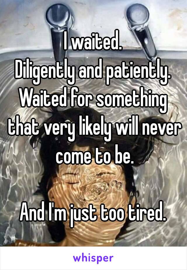 I waited.
Diligently and patiently.
Waited for something that very likely will never come to be.

And I'm just too tired.