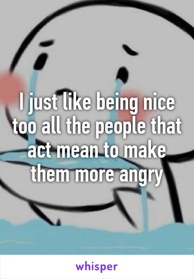 I just like being nice too all the people that act mean to make them more angry