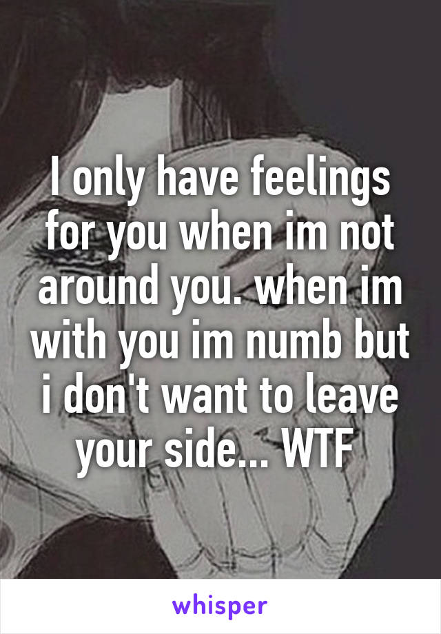 I only have feelings for you when im not around you. when im with you im numb but i don't want to leave your side... WTF 