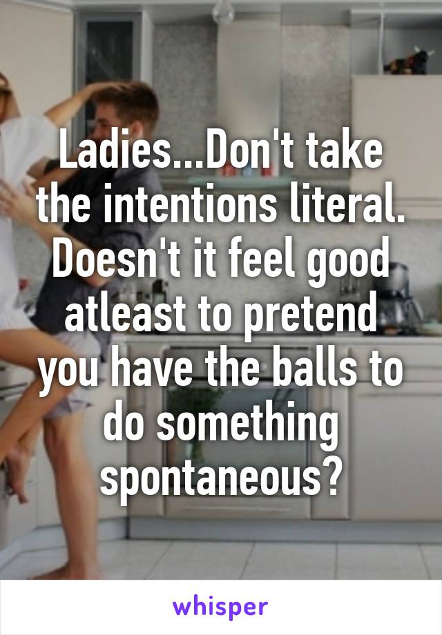 Ladies...Don't take the intentions literal. Doesn't it feel good atleast to pretend you have the balls to do something spontaneous?